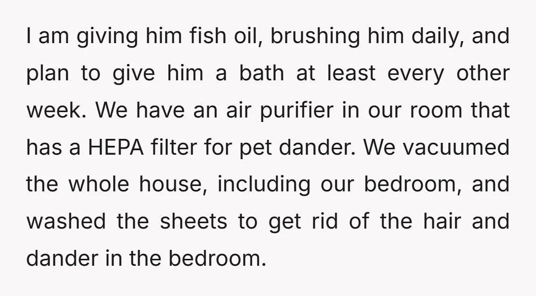 I am giving him fish oil, brushing him daily, and plan to give him a bath at least every other week. We have an air purifier in our room that...