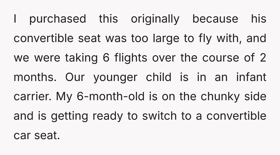 I purchased this originally because his convertible seat was too large to fly with, and we were taking 6 flights over the course of 2 months. Our younger child is...