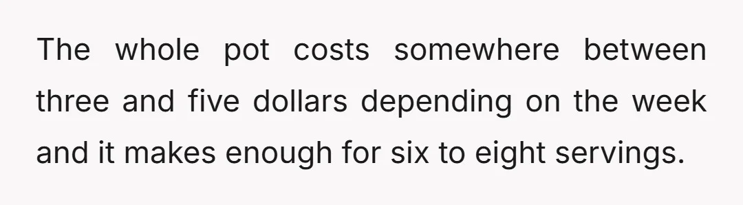 The whole pot costs somewhere between three and five dollars depending on the week and it makes enough for six to eight servings.