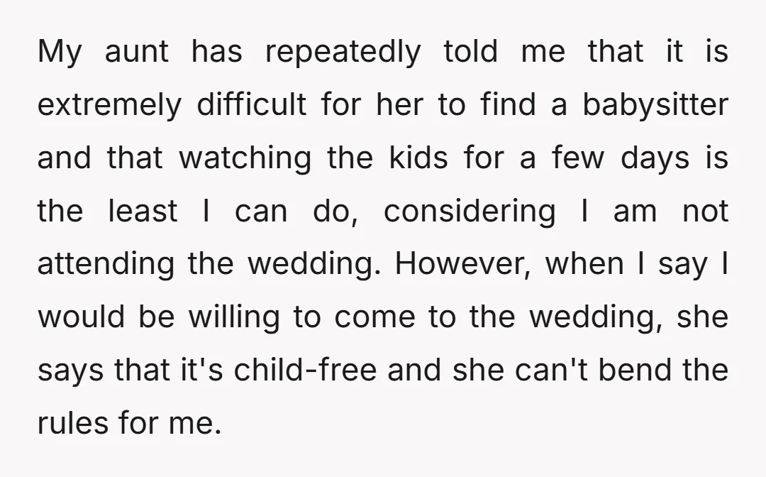 My aunt has repeatedly told me that it is extremely difficult for her to find a babysitter and that watching the kids for a few days is the least I...