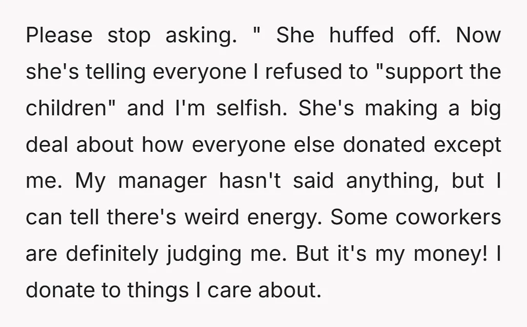 Please stop asking. " She huffed off. Now she's telling everyone I refused to "support the children" and I'm selfish. She's making a big deal about how everyone else donated...