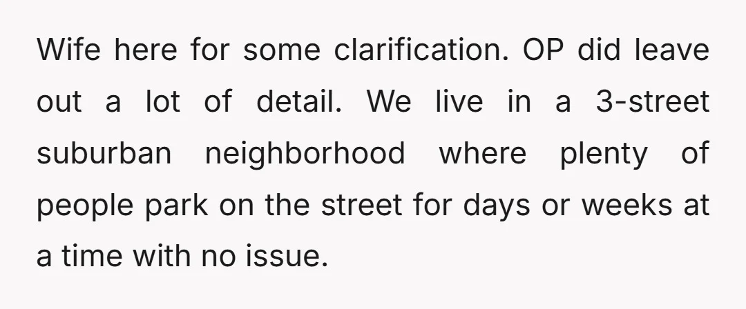 Wife here for some clarification. OP did leave out a lot of detail. We live in a 3-street suburban neighborhood where plenty of people park on the street for days...