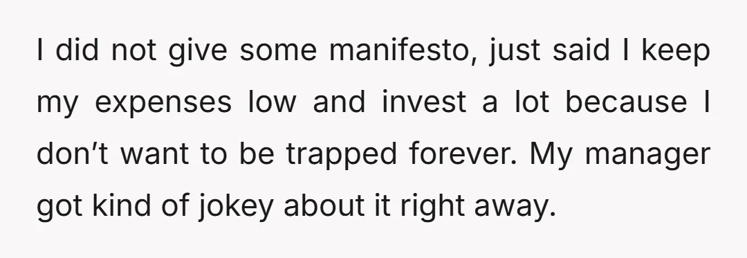 I did not give some manifesto, just said I keep my expenses low and invest a lot because I don’t want to be trapped forever. My manager got kind of...