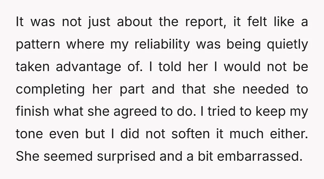 It was not just about the report, it felt like a pattern where my reliability was being quietly taken advantage of. I told her I would not be completing her...