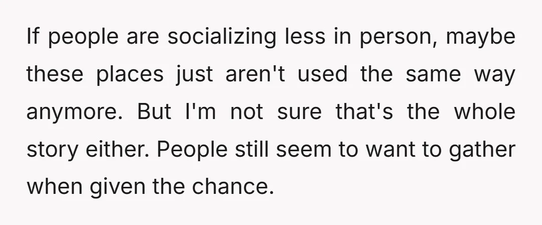 If people are socializing less in person, maybe these places just aren't used the same way anymore. But I'm not sure that's the whole story either. People still seem to...