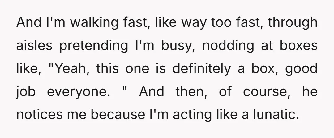 And I'm walking fast, like way too fast, through aisles pretending I'm busy, nodding at boxes like, "Yeah, this one is definitely a box, good job everyone. " And then,...