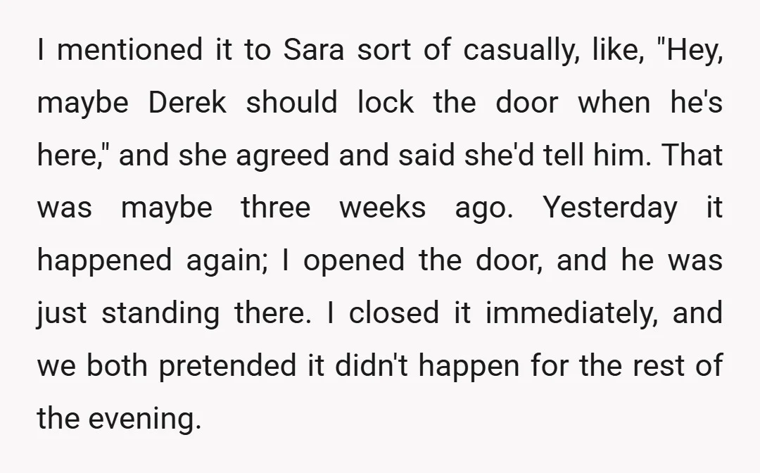 I mentioned it to Sara sort of casually, like, "Hey, maybe Derek should lock the door when he's here," and she agreed and said she'd tell him. That was maybe...