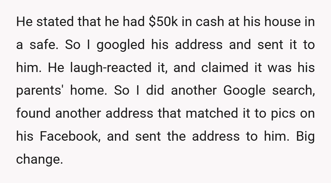 He stated that he had $50k in cash at his house in a safe. So I googled his address and sent it to him. He laugh-reacted it, and claimed it...