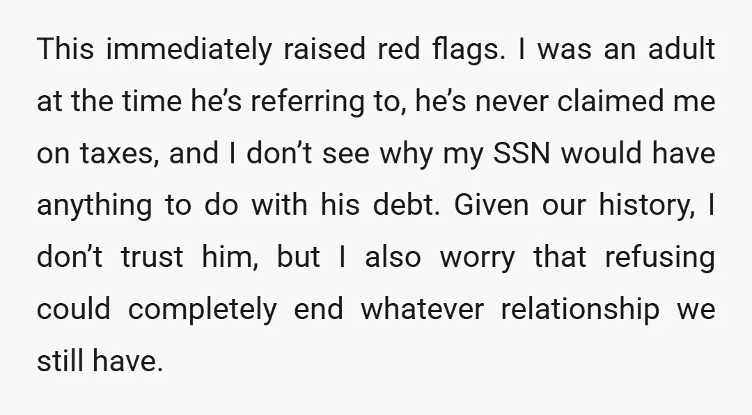 This immediately raised red flags. I was an adult at the time he’s referring to, he’s never claimed me on taxes, and I don’t see why my SSN would have...