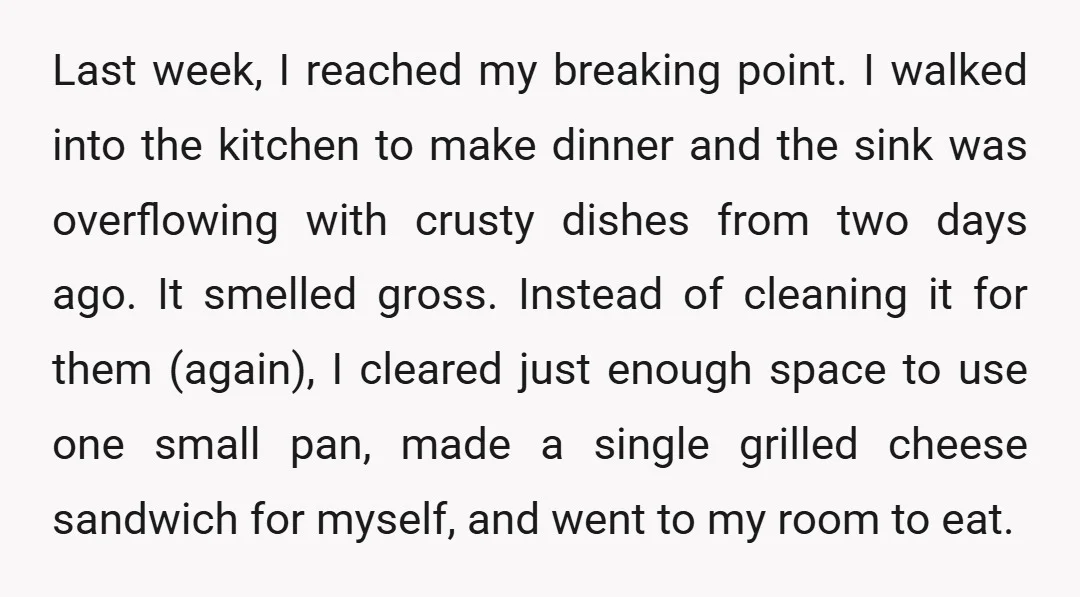 Last week, I reached my breaking point. I walked into the kitchen to make dinner and the sink was overflowing with crusty dishes from two days ago. It smelled gross....