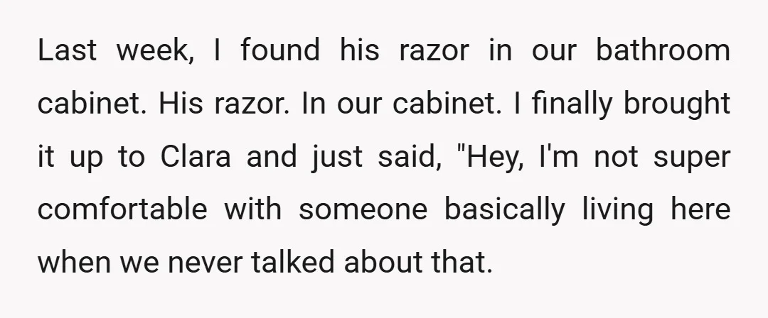 Last week, I found his razor in our bathroom cabinet. His razor. In our cabinet. I finally brought it up to Clara and just said, "Hey, I'm not super comfortable...