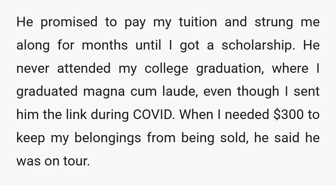 He promised to pay my tuition and strung me along for months until I got a scholarship. He never attended my college graduation, where I graduated magna cum laude, even...