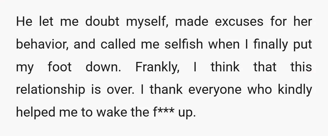 He let me doubt myself, made excuses for her behavior, and called me selfish when I finally put my foot down. Frankly, I think that this relationship is over. I...