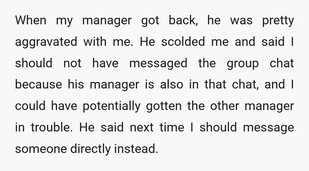 When my manager got back, he was pretty aggravated with me. He scolded me and said I should not have messaged the group chat because his manager is also in...