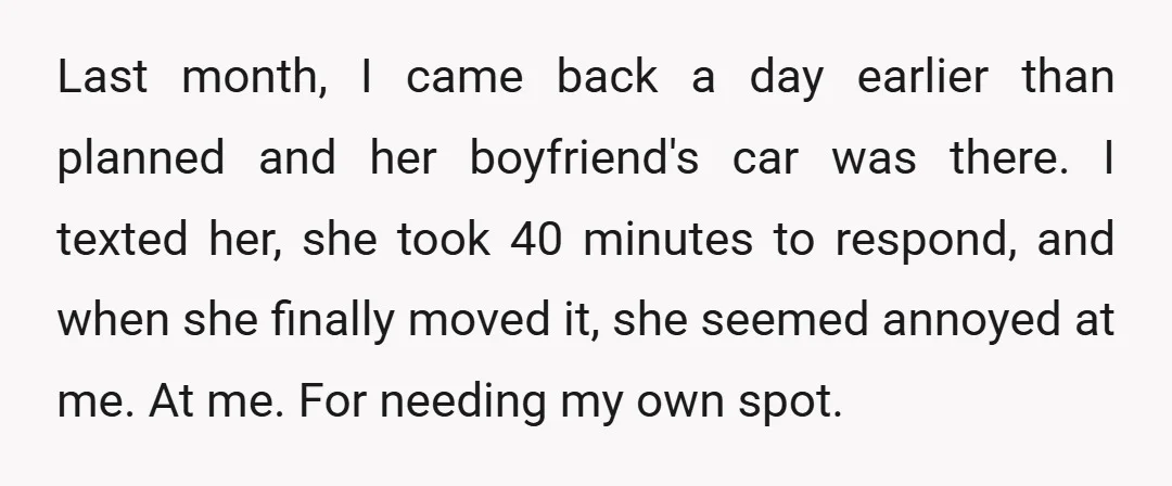 Last month, I came back a day earlier than planned and her boyfriend's car was there. I texted her, she took 40 minutes to respond, and when she finally moved...