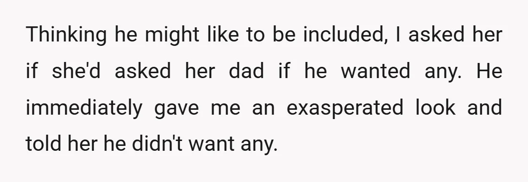 Thinking he might like to be included, I asked her if she'd asked her dad if he wanted any. He immediately gave me an exasperated look and told her he...
