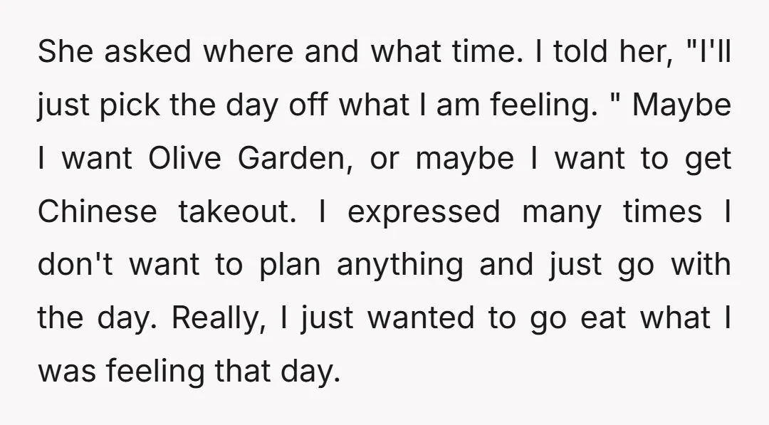 She asked where and what time. I told her, "I'll just pick the day off what I am feeling. " Maybe I want Olive Garden, or maybe I want to...