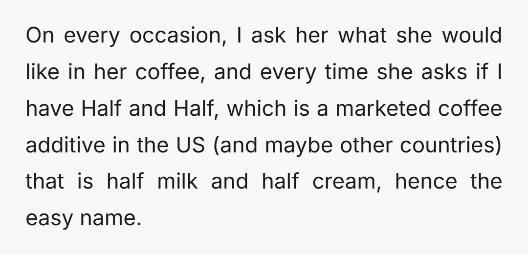 On every occasion, I ask her what she would like in her coffee, and every time she asks if I have Half and Half, which is a marketed coffee additive...