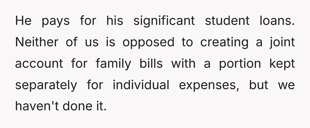 He pays for his significant student loans. Neither of us is opposed to creating a joint account for family bills with a portion kept separately for individual expenses, but we...
