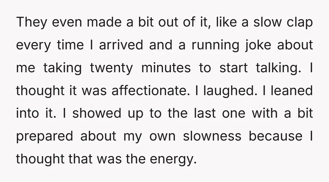 They even made a bit out of it, like a slow clap every time I arrived and a running joke about me taking twenty minutes to start talking. I thought...