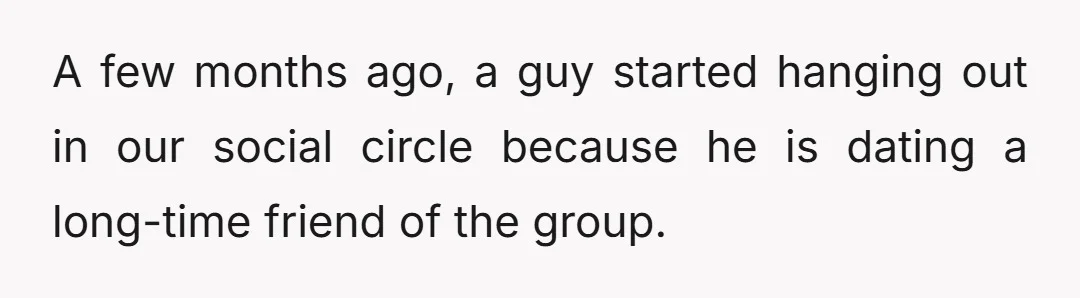 A few months ago, a guy started hanging out in our social circle because he is dating a long-time friend of the group.