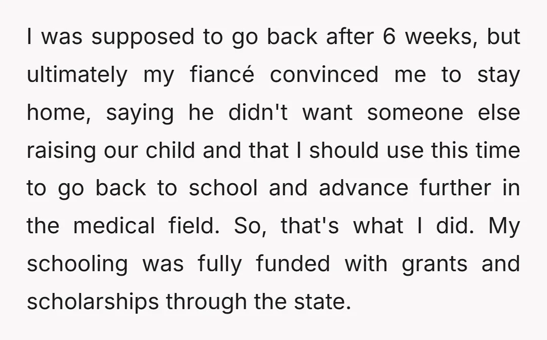 I was supposed to go back after 6 weeks, but ultimately my fiancé convinced me to stay home, saying he didn't want someone else raising our child and that I...