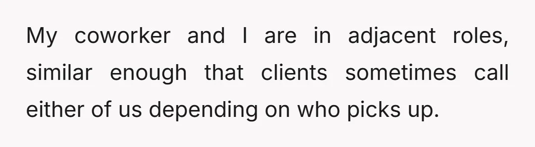 My coworker and I are in adjacent roles, similar enough that clients sometimes call either of us depending on who picks up.