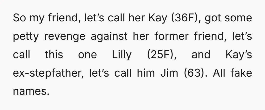 So my friend, let’s call her Kay (36F), got some petty revenge against her former friend, let’s call this one Lilly (25F), and Kay’s ex-stepfather, let’s call him Jim (63)....