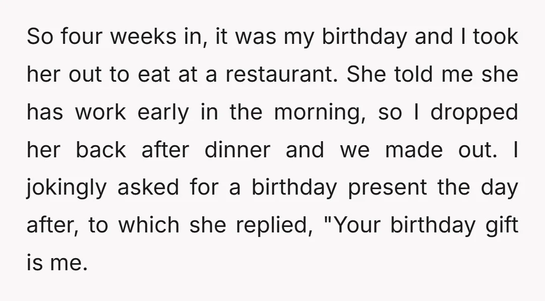 So four weeks in, it was my birthday and I took her out to eat at a restaurant. She told me she has work early in the morning, so I...