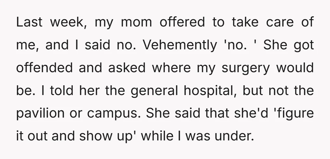 Last week, my mom offered to take care of me, and I said no. Vehemently 'no. ' She got offended and asked where my surgery would be. I told her...