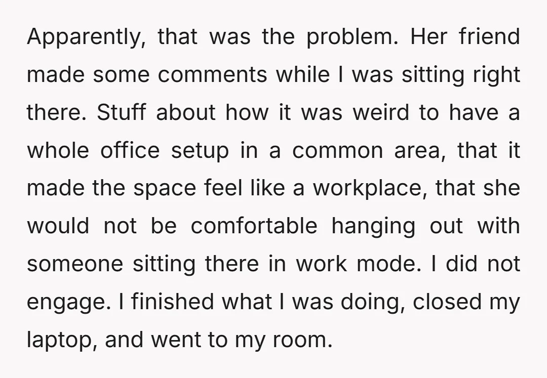 Apparently, that was the problem. Her friend made some comments while I was sitting right there. Stuff about how it was weird to have a whole office setup in a...