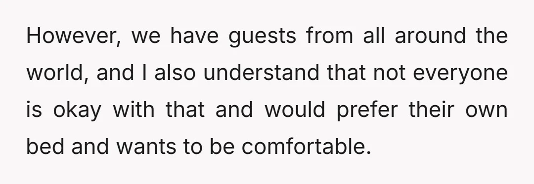 However, we have guests from all around the world, and I also understand that not everyone is okay with that and would prefer their own bed and wants to be...
