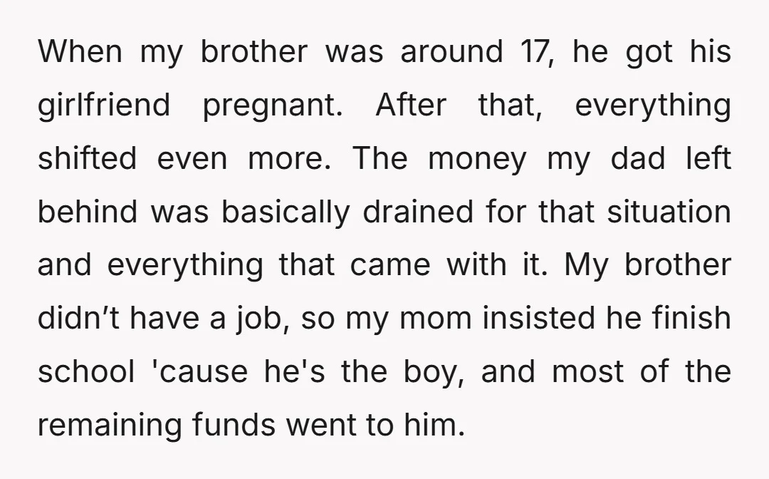 When my brother was around 17, he got his girlfriend pregnant. After that, everything shifted even more. The money my dad left behind was basically drained for that situation and...