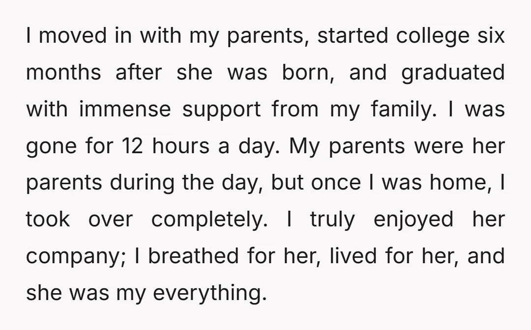 I moved in with my parents, started college six months after she was born, and graduated with immense support from my family. I was gone for 12 hours a day....