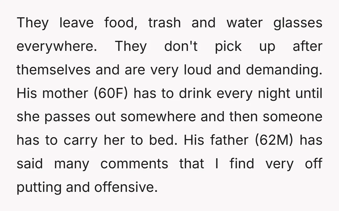 They leave food, trash and water glasses everywhere. They don't pick up after themselves and are very loud and demanding. His mother (60F) has to drink every night until she...