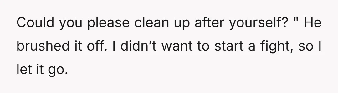 Could you please clean up after yourself? " He brushed it off. I didn’t want to start a fight, so I let it go.