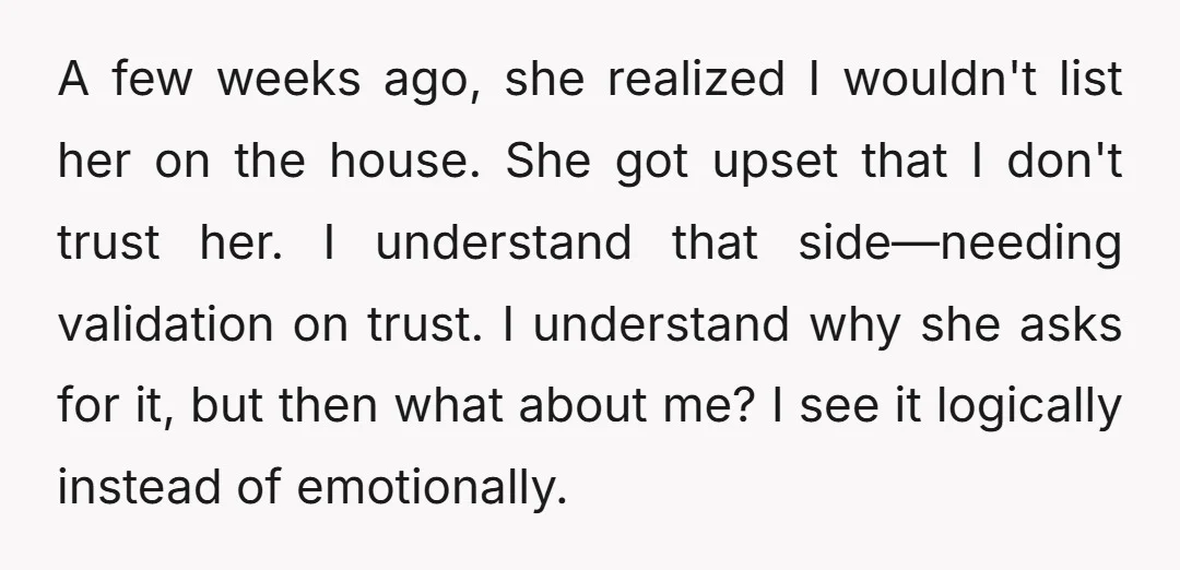 A few weeks ago, she realized I wouldn't list her on the house. She got upset that I don't trust her. I understand that side—needing validation on trust. I understand...