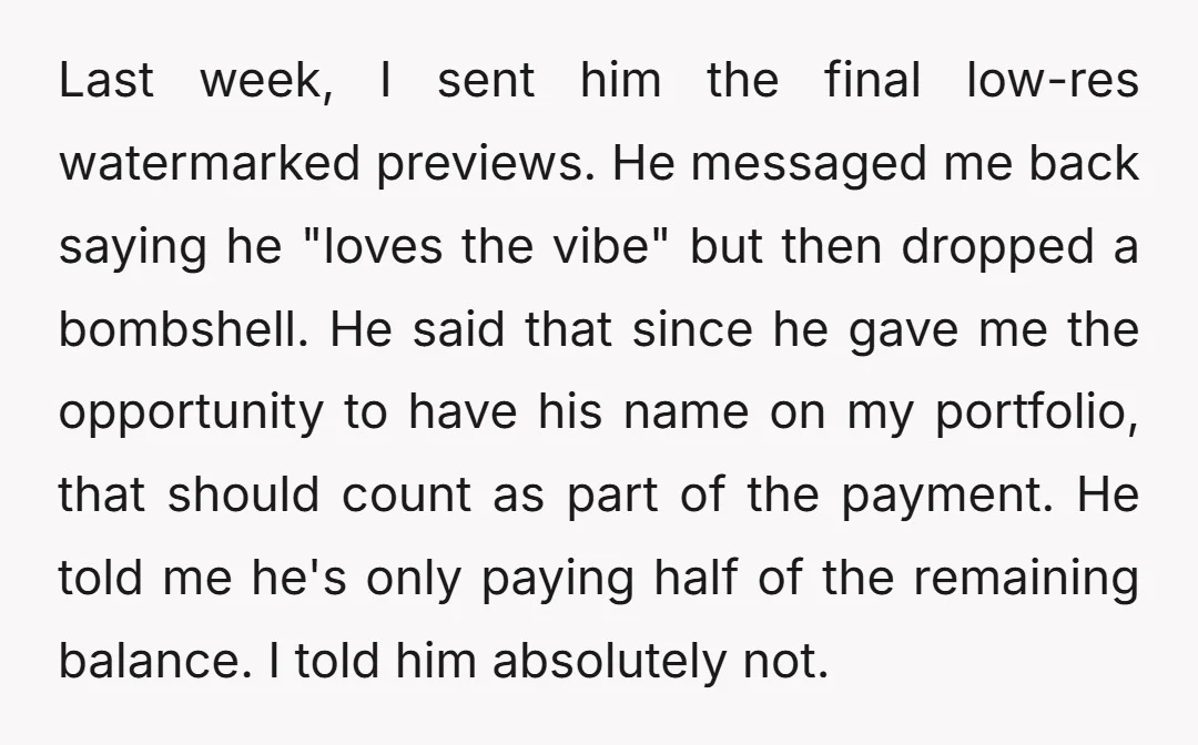 Last week, I sent him the final low-res watermarked previews. He messaged me back saying he "loves the vibe" but then dropped a bombshell. He said that since he gave...