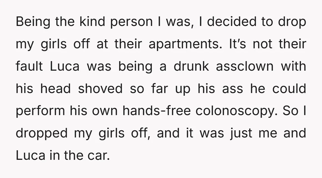 Being the kind person I was, I decided to drop my girls off at their apartments. It’s not their fault Luca was being a drunk assclown with his head shoved...