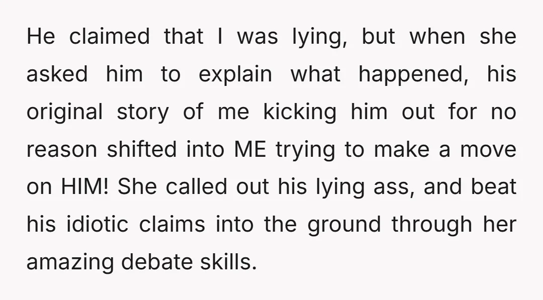 He claimed that I was lying, but when she asked him to explain what happened, his original story of me kicking him out for no reason shifted into ME trying...