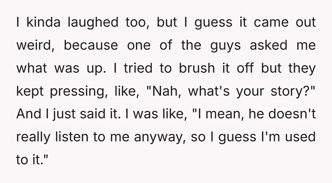 I kinda laughed too, but I guess it came out weird, because one of the guys asked me what was up. I tried to brush it off but they kept...