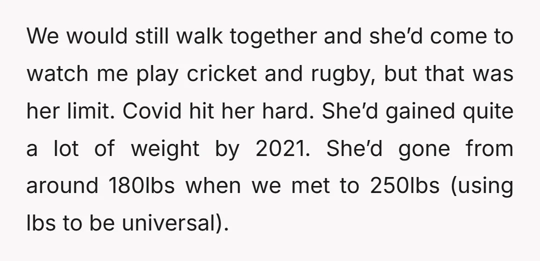 We would still walk together and she’d come to watch me play cricket and rugby, but that was her limit. Covid hit her hard. She’d gained quite a lot of...