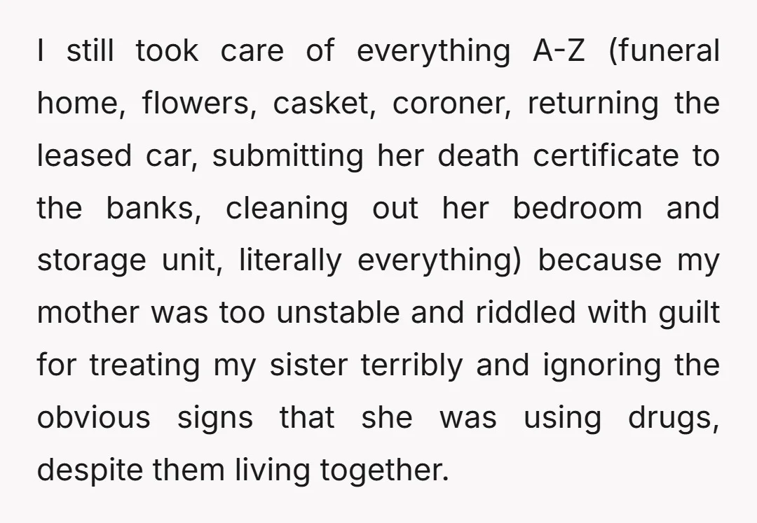 I still took care of everything A-Z (funeral home, flowers, casket, coroner, returning the leased car, submitting her death certificate to the banks, cleaning out her bedroom and storage unit,...