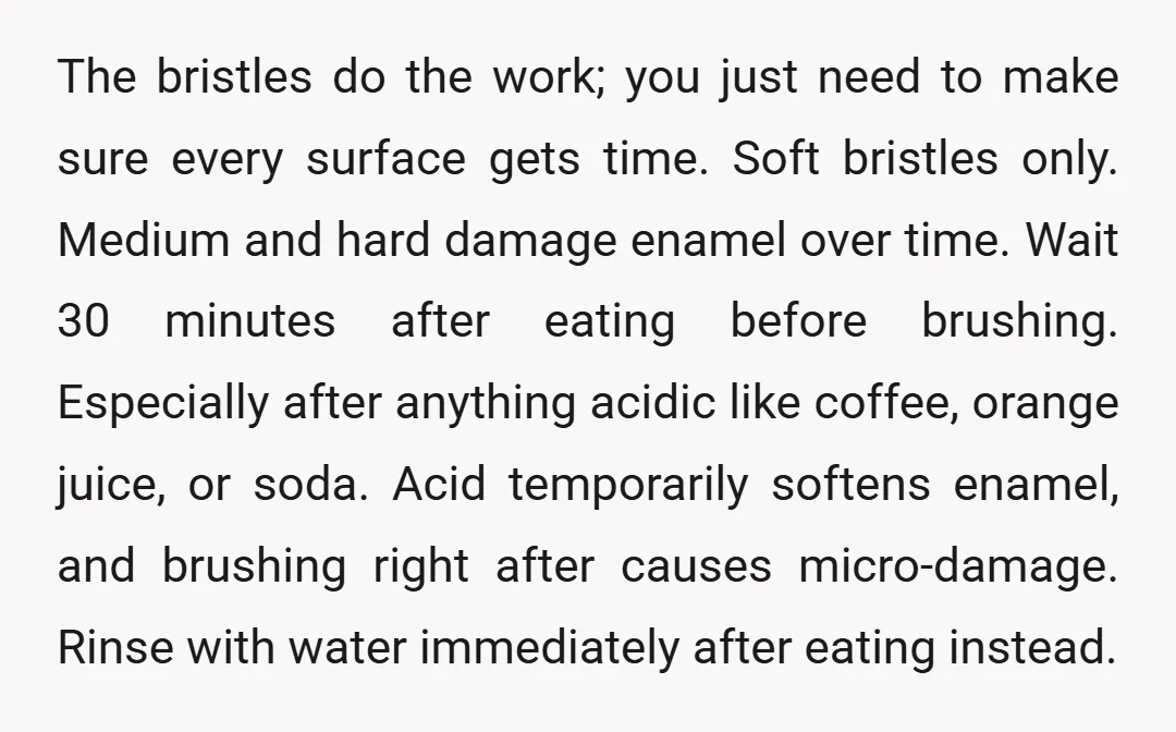 The bristles do the work; you just need to make sure every surface gets time. Soft bristles only. Medium and hard damage enamel over time. Wait 30 minutes after eating...