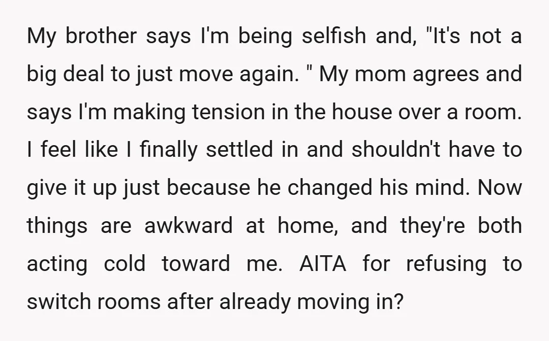 My brother says I'm being selfish and, "It's not a big deal to just move again. " My mom agrees and says I'm making tension in the house over a...