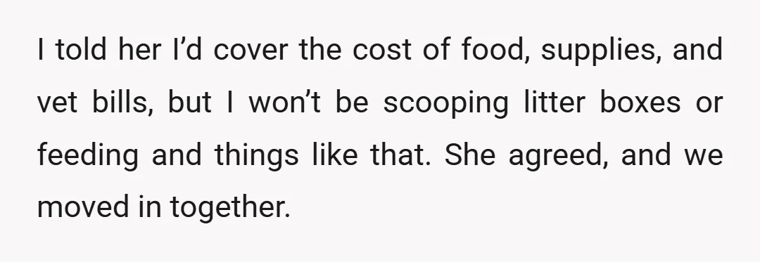 I told her I’d cover the cost of food, supplies, and vet bills, but I won’t be scooping litter boxes or feeding and things like that. She agreed, and we...