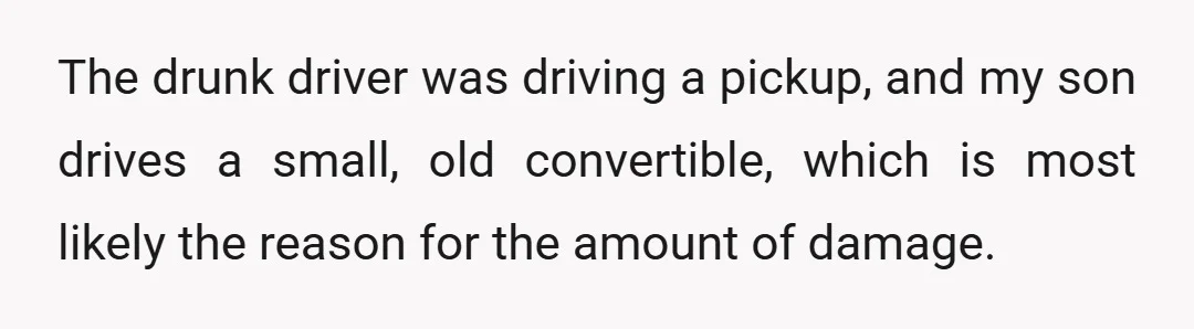 The drunk driver was driving a pickup, and my son drives a small, old convertible, which is most likely the reason for the amount of damage.