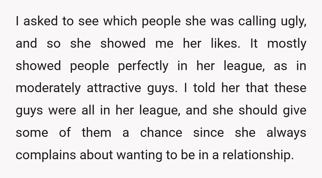 I asked to see which people she was calling ugly, and so she showed me her likes. It mostly showed people perfectly in her league, as in moderately attractive guys....