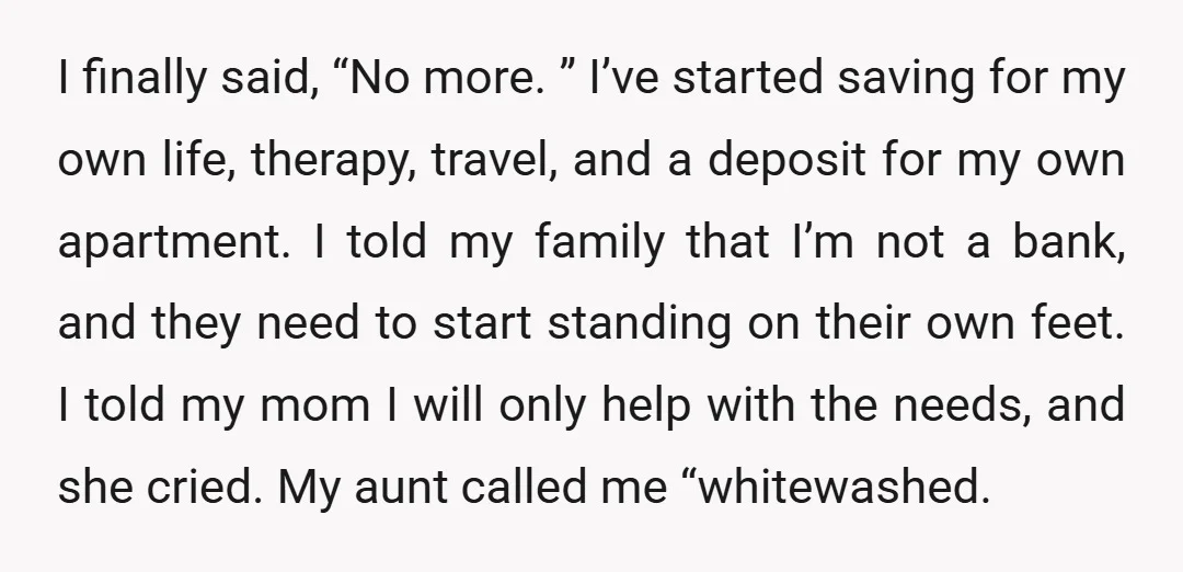 I finally said, “No more. ” I’ve started saving for my own life, therapy, travel, and a deposit for my own apartment. I told my family that I’m not a...