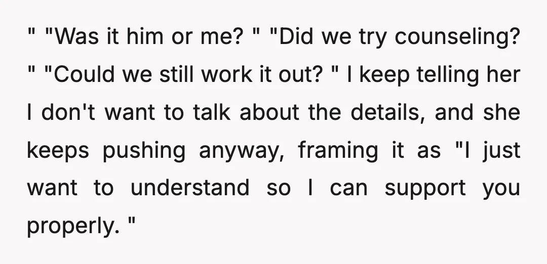 " "Was it him or me? " "Did we try counseling? " "Could we still work it out? " I keep telling her I don't want to talk about the...